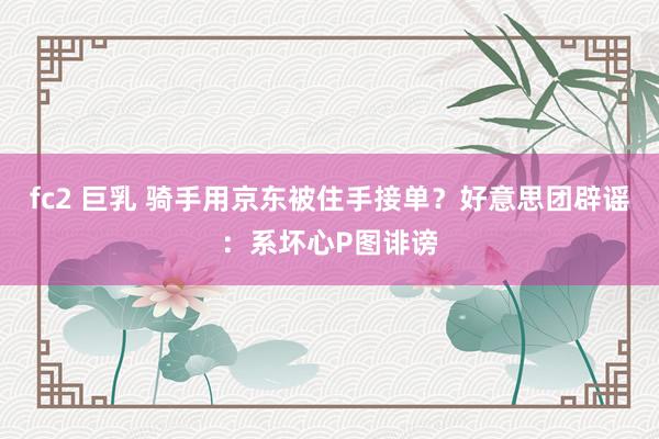 fc2 巨乳 骑手用京东被住手接单？好意思团辟谣：系坏心P图诽谤