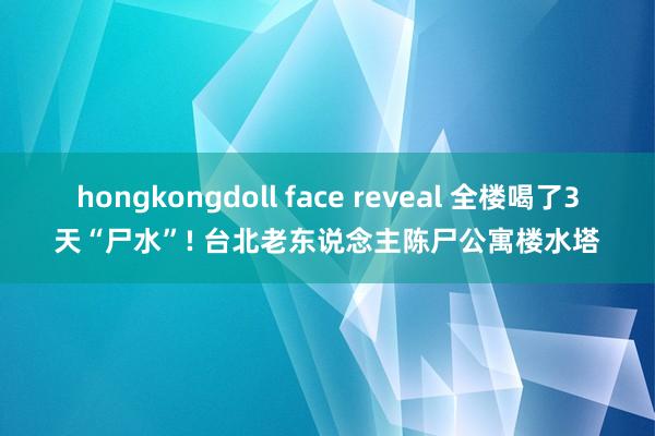 hongkongdoll face reveal 全楼喝了3天“尸水”! 台北老东说念主陈尸公寓楼水塔