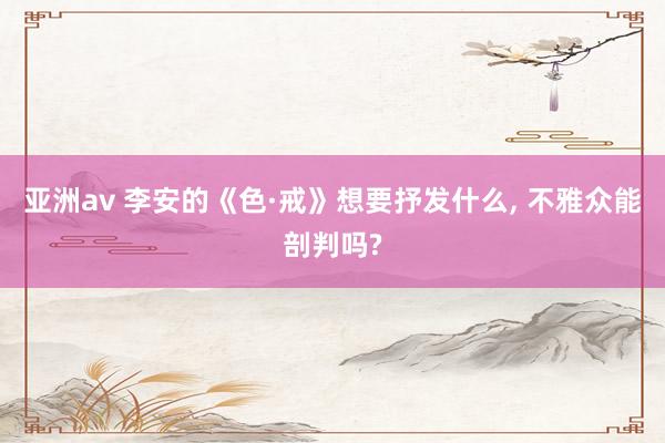 亚洲av 李安的《色·戒》想要抒发什么, 不雅众能剖判吗?