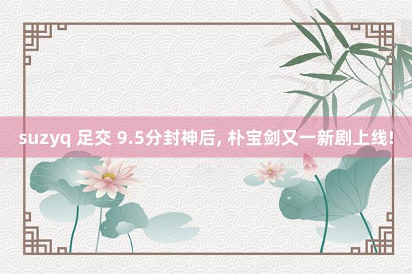 suzyq 足交 9.5分封神后, 朴宝剑又一新剧上线!