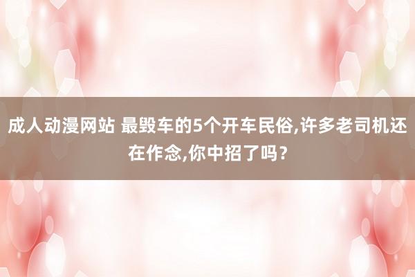 成人动漫网站 最毁车的5个开车民俗,许多老司机还在作念,你中招了吗？