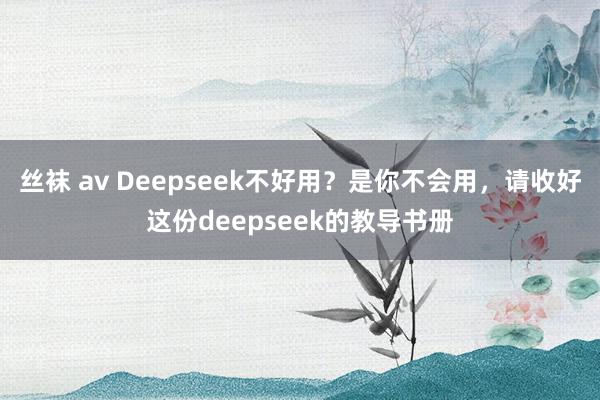 丝袜 av Deepseek不好用？是你不会用，请收好这份deepseek的教导书册