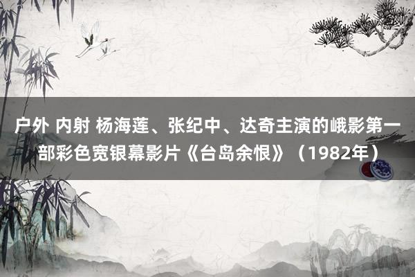 户外 内射 杨海莲、张纪中、达奇主演的峨影第一部彩色宽银幕影片《台岛余恨》（1982年）