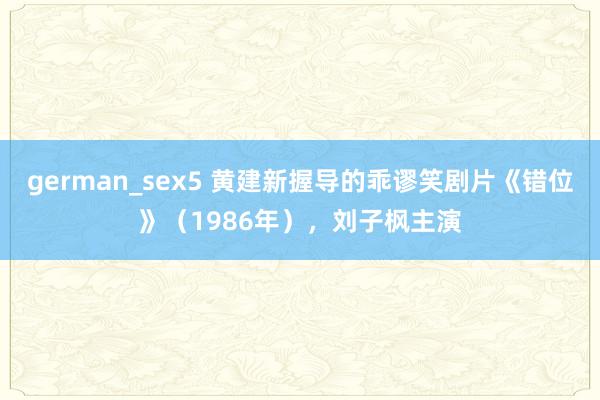 german_sex5 黄建新握导的乖谬笑剧片《错位》（1986年），刘子枫主演