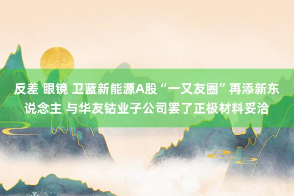 反差 眼镜 卫蓝新能源A股“一又友圈”再添新东说念主 与华友钴业子公司罢了正极材料妥洽