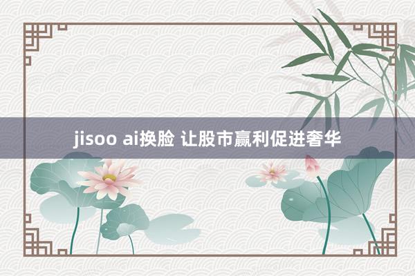 jisoo ai换脸 让股市赢利促进奢华